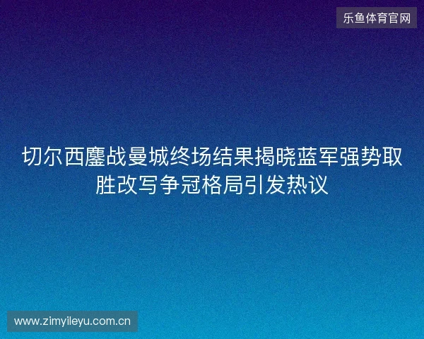切尔西鏖战曼城终场结果揭晓蓝军强势取胜改写争冠格局引发热议